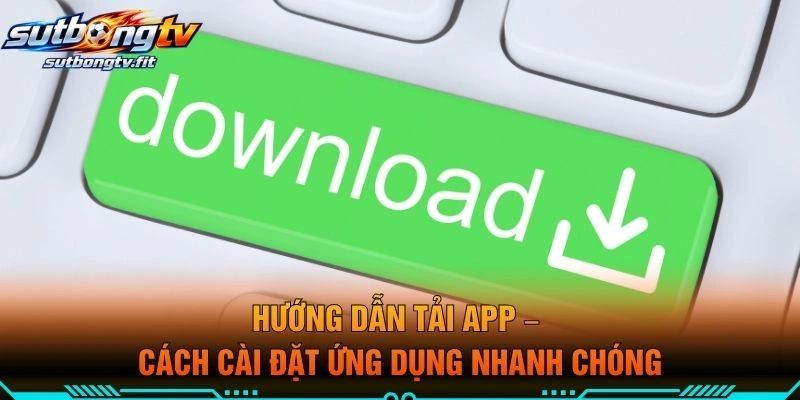 Hướng Dẫn Tải APP – Cách Cài Đặt Ứng Dụng Nhanh Chóng